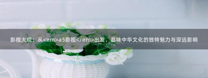 六安红叶影城今日影讯：影视大观：从<em>a5影视</em>出发，品味中华文化的独特魅力与深远影响